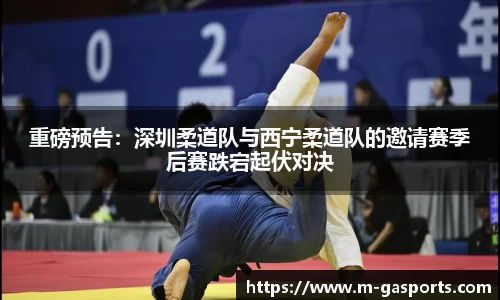 重磅预告：深圳柔道队与西宁柔道队的邀请赛季后赛跌宕起伏对决